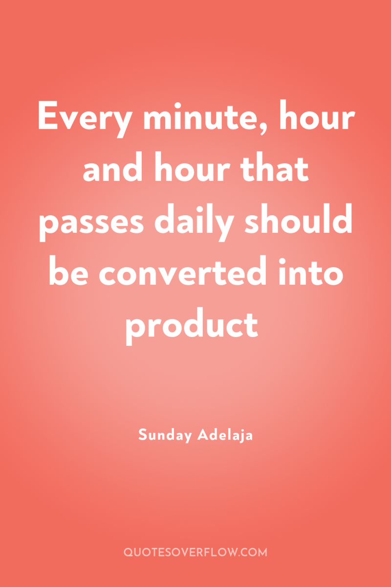 Every minute, hour and hour that passes daily should be...