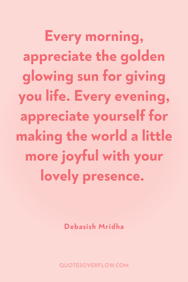 Every morning, appreciate the golden glowing sun for giving you...