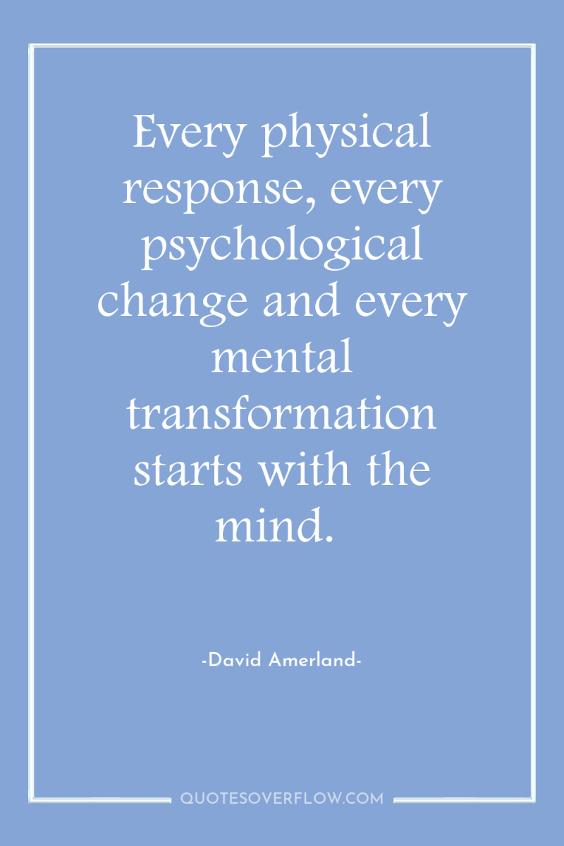 Every physical response, every psychological change and every mental transformation...
