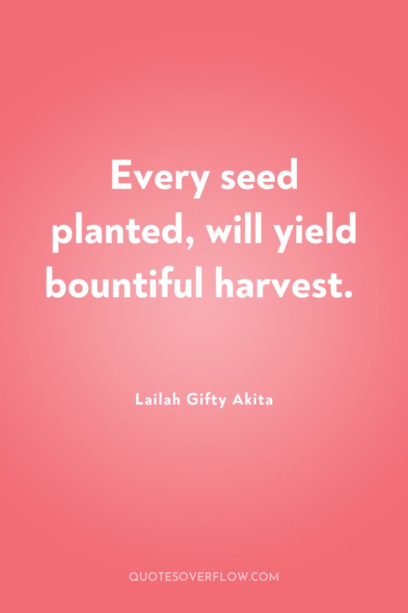 Every seed planted, will yield bountiful harvest. 