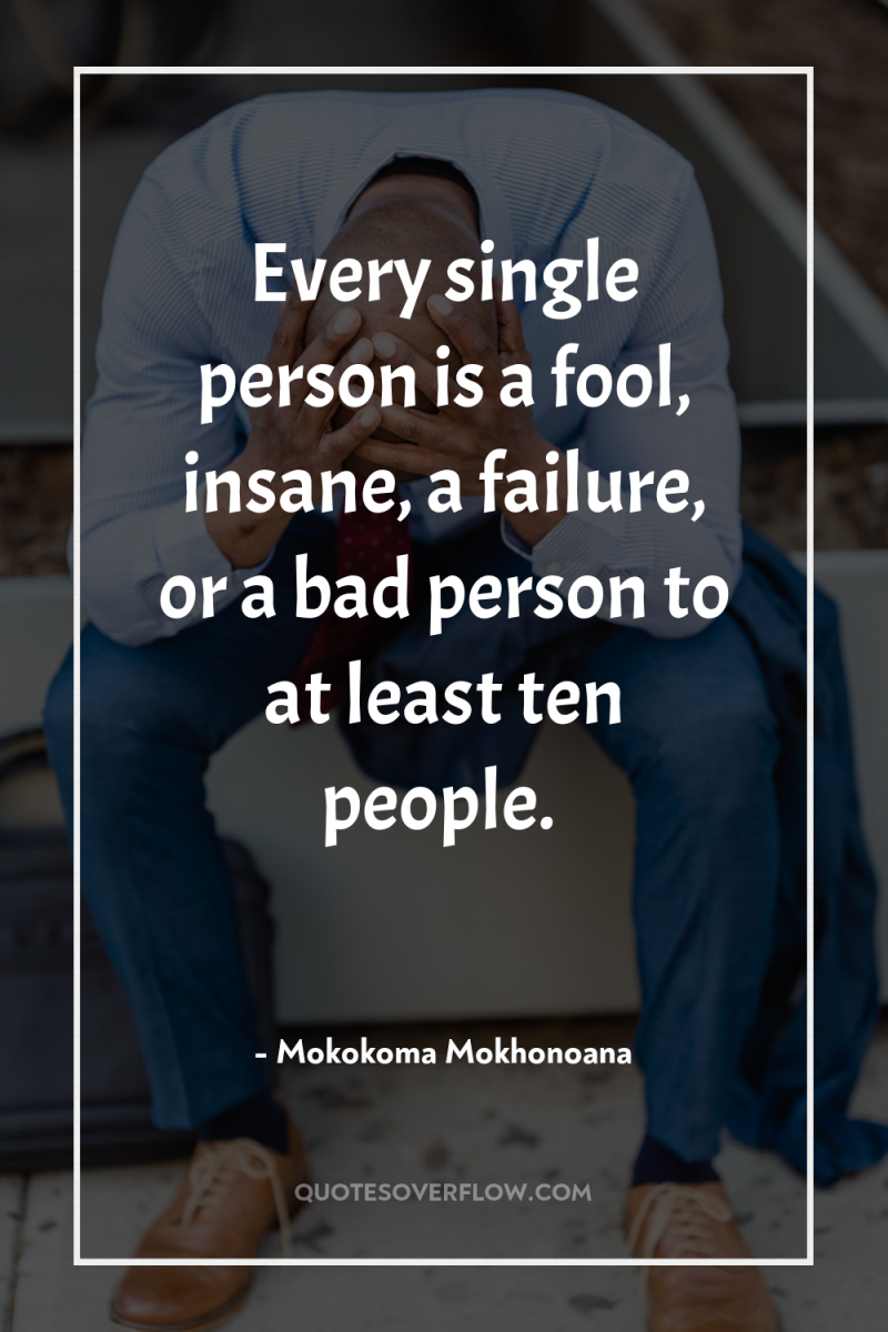Every single person is a fool, insane, a failure, or...