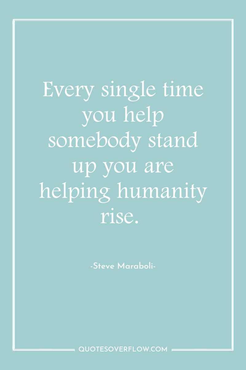 Every single time you help somebody stand up you are...