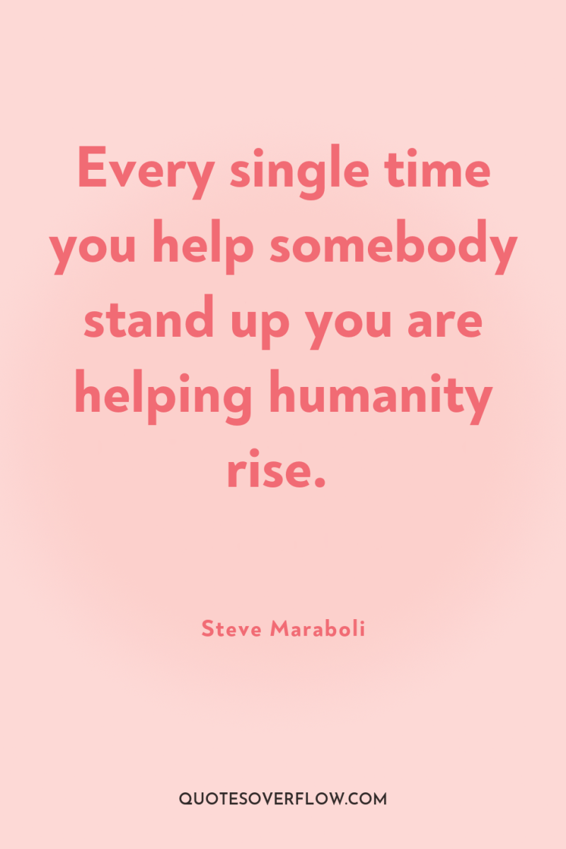 Every single time you help somebody stand up you are...