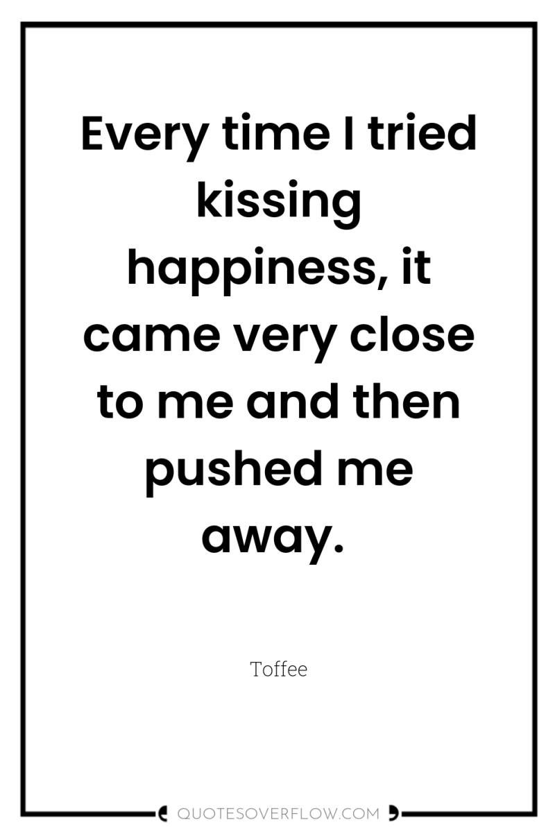 Every time I tried kissing happiness, it came very close...