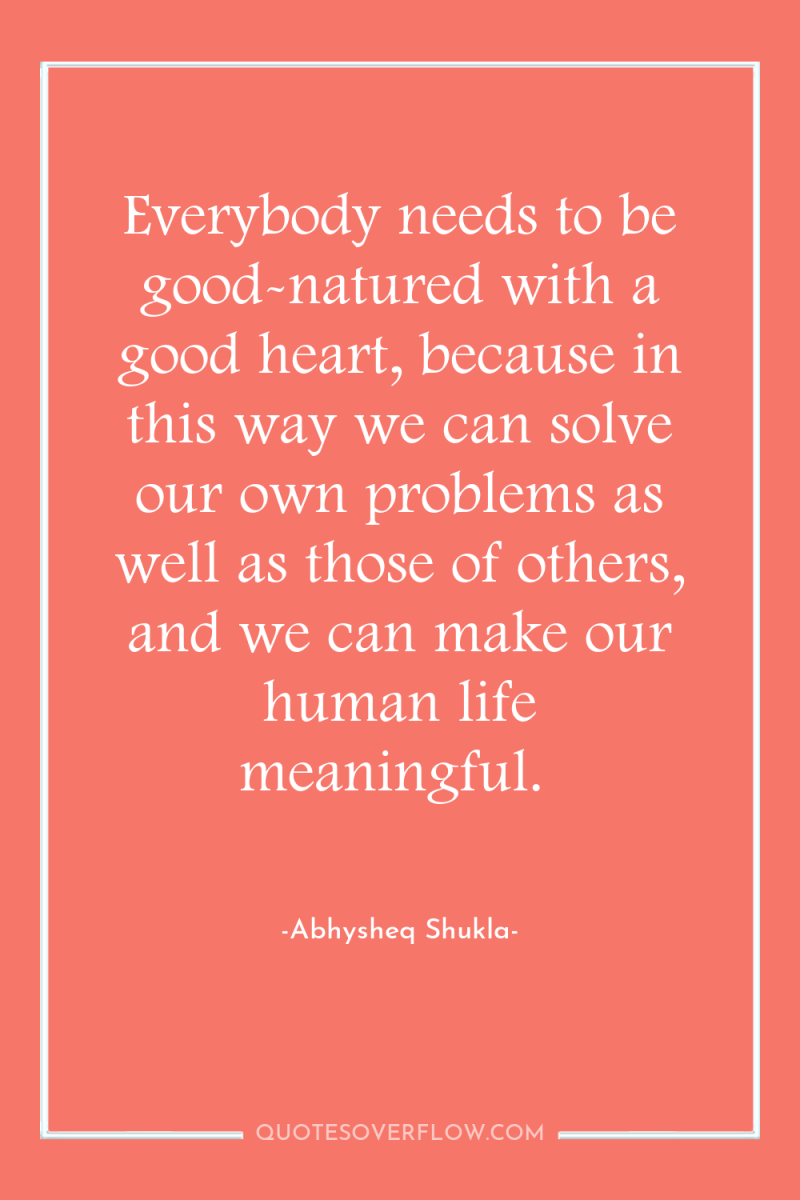 Everybody needs to be good-natured with a good heart, because...