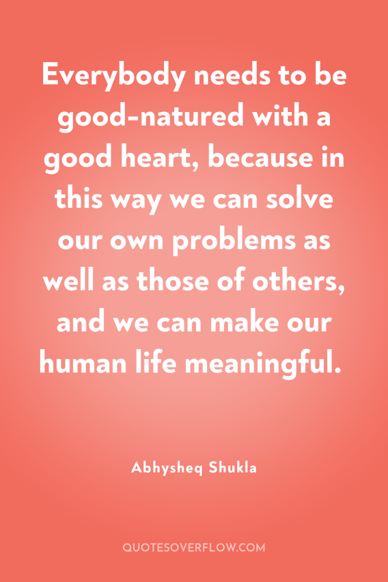 Everybody needs to be good-natured with a good heart, because...