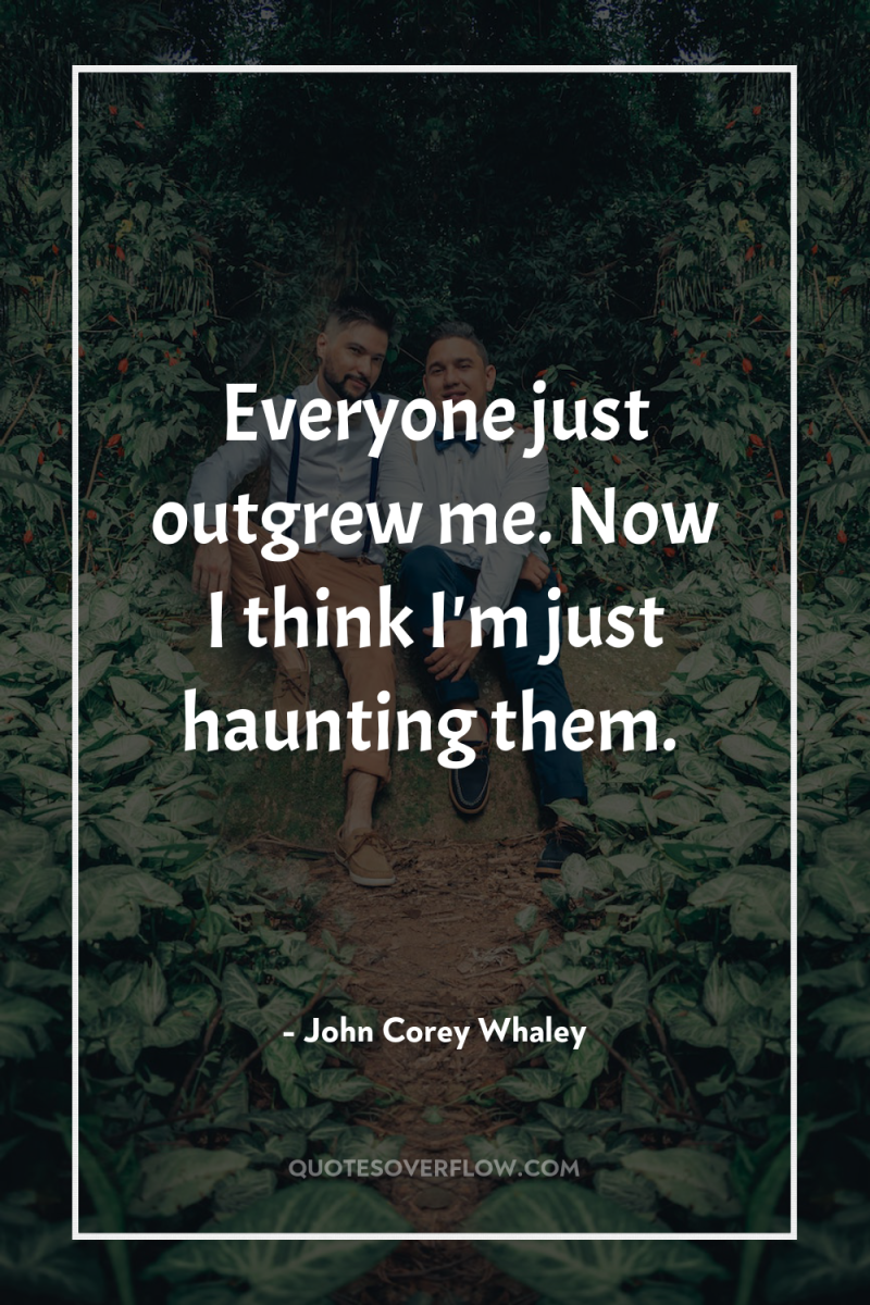 Everyone just outgrew me. Now I think I'm just haunting...