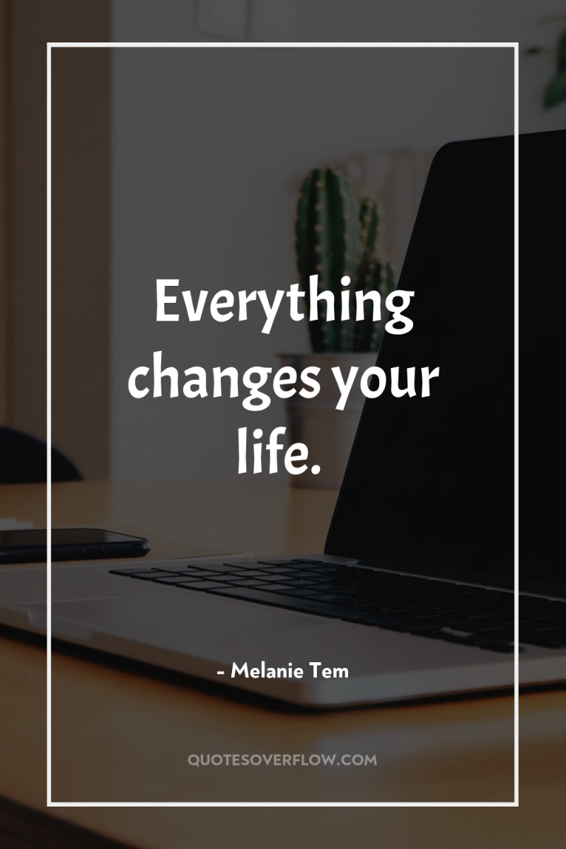 Everything changes your life. 