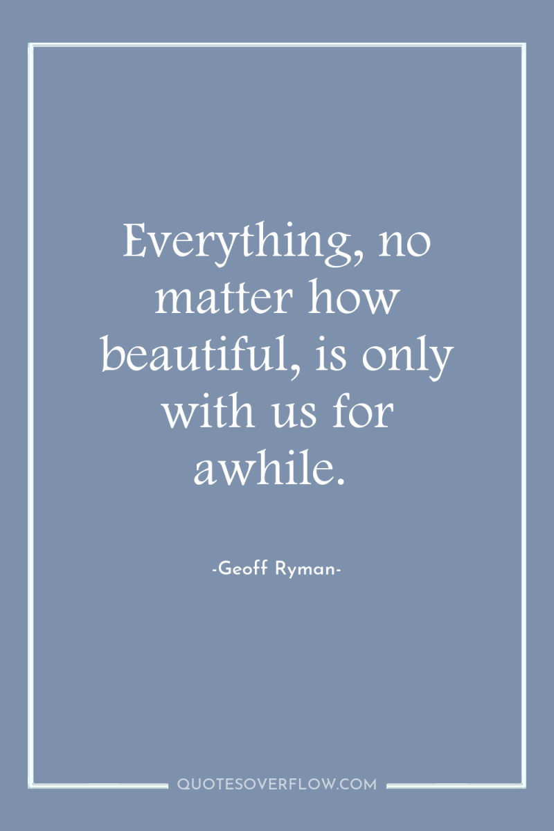 Everything, no matter how beautiful, is only with us for...