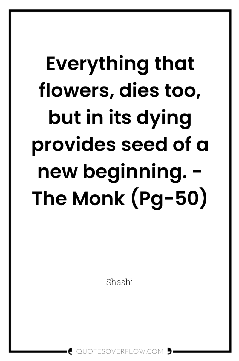 Everything that flowers, dies too, but in its dying provides...