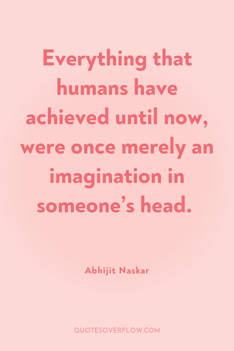 Everything that humans have achieved until now, were once merely...