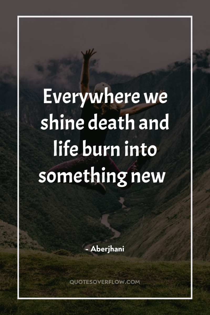 Everywhere we shine death and life burn into something new… 
