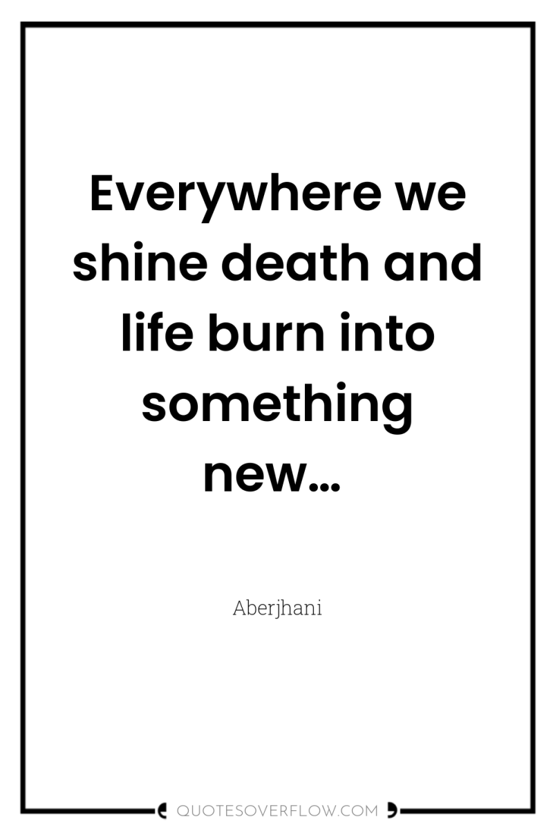 Everywhere we shine death and life burn into something new… 