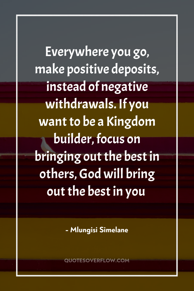 Everywhere you go, make positive deposits, instead of negative withdrawals....