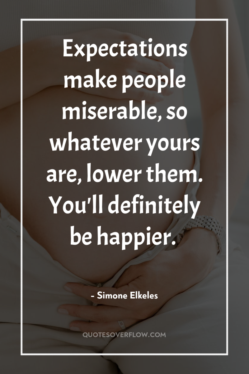 Expectations make people miserable, so whatever yours are, lower them....