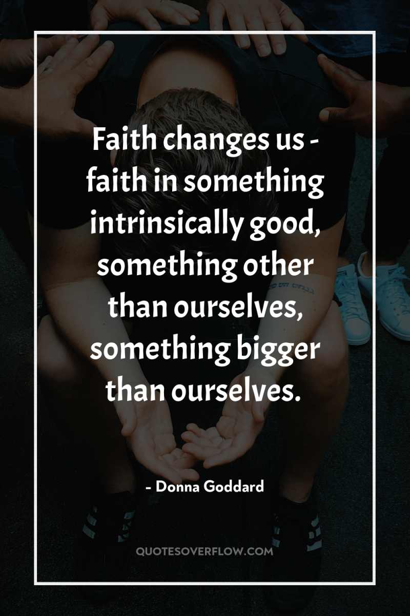 Faith changes us - faith in something intrinsically good, something...