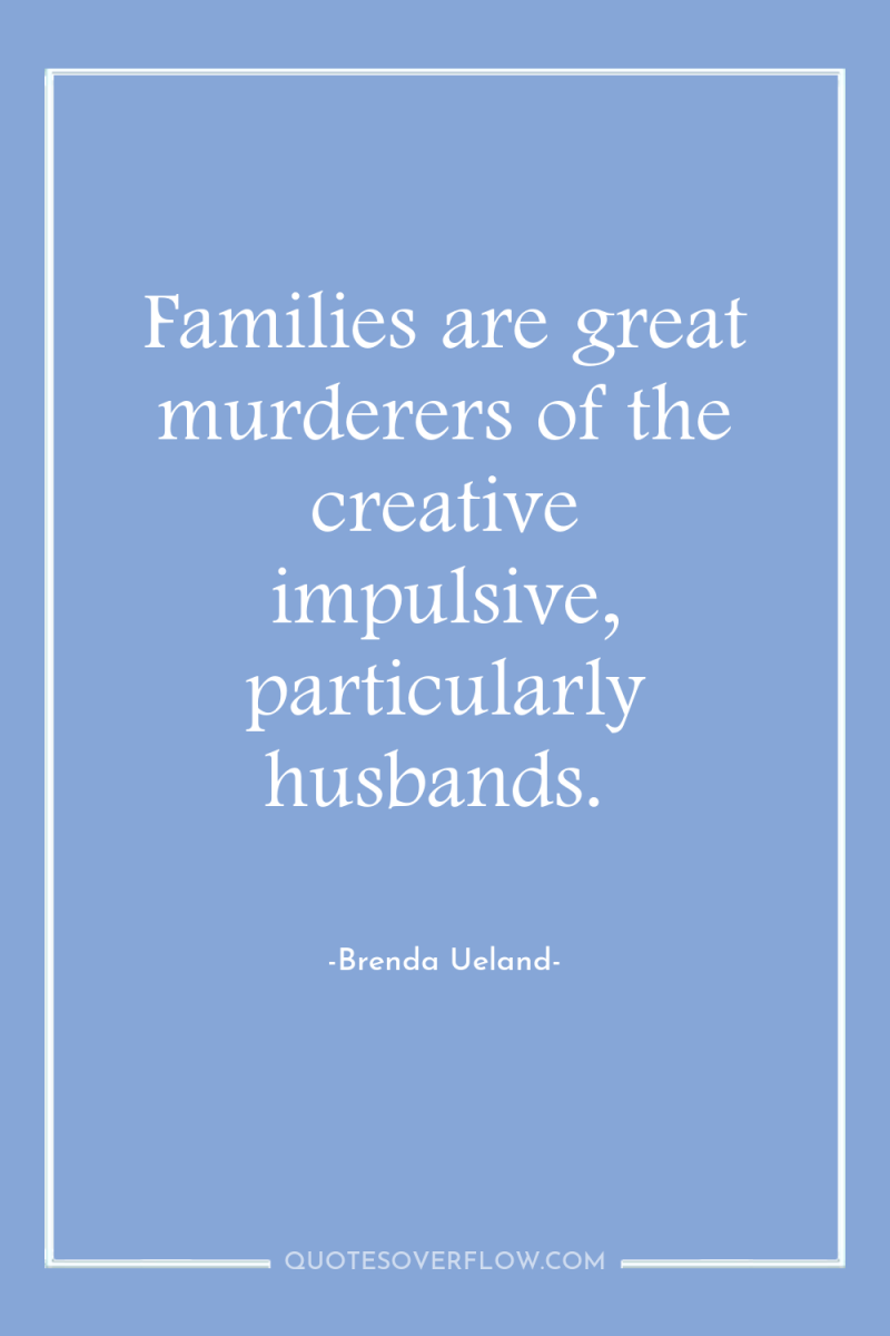 Families are great murderers of the creative impulsive, particularly husbands. 