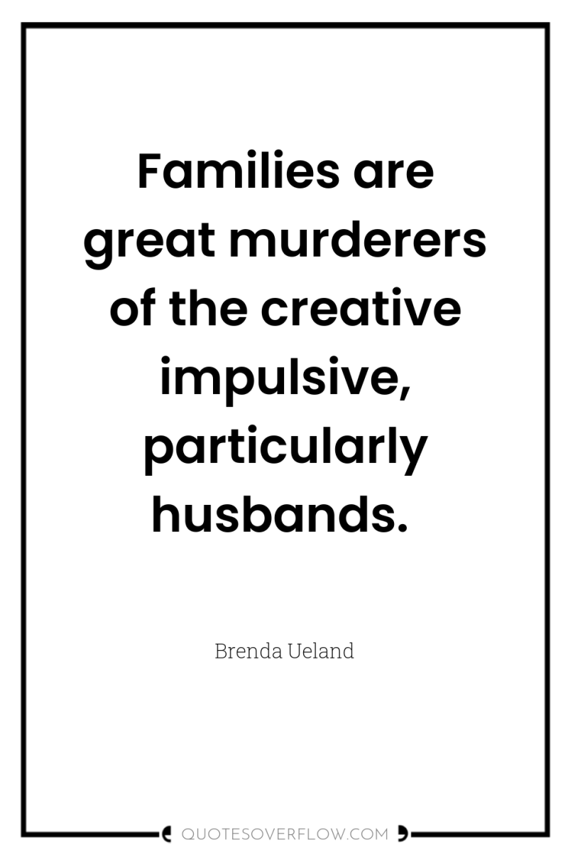Families are great murderers of the creative impulsive, particularly husbands. 