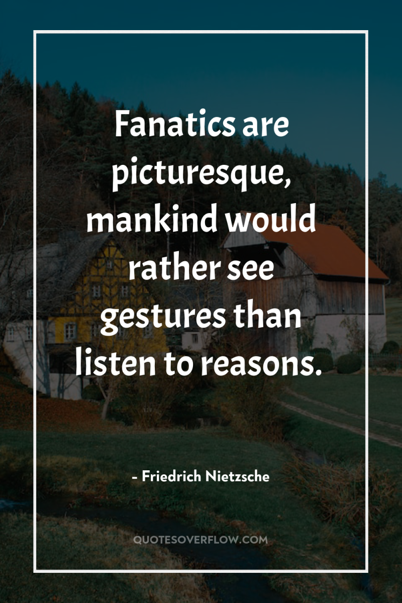 Fanatics are picturesque, mankind would rather see gestures than listen...