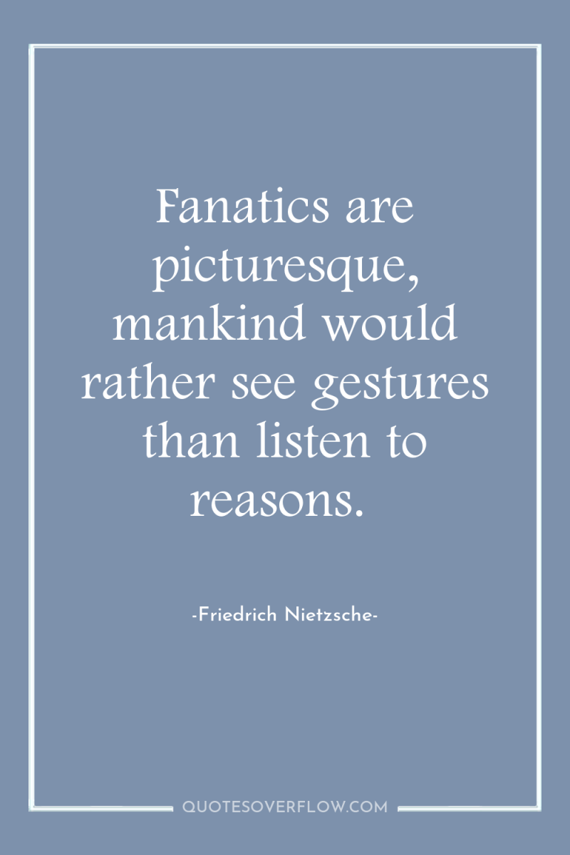Fanatics are picturesque, mankind would rather see gestures than listen...