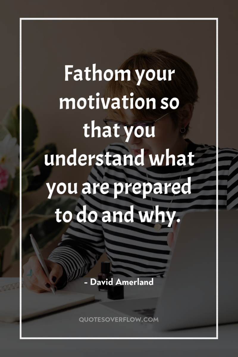 Fathom your motivation so that you understand what you are...