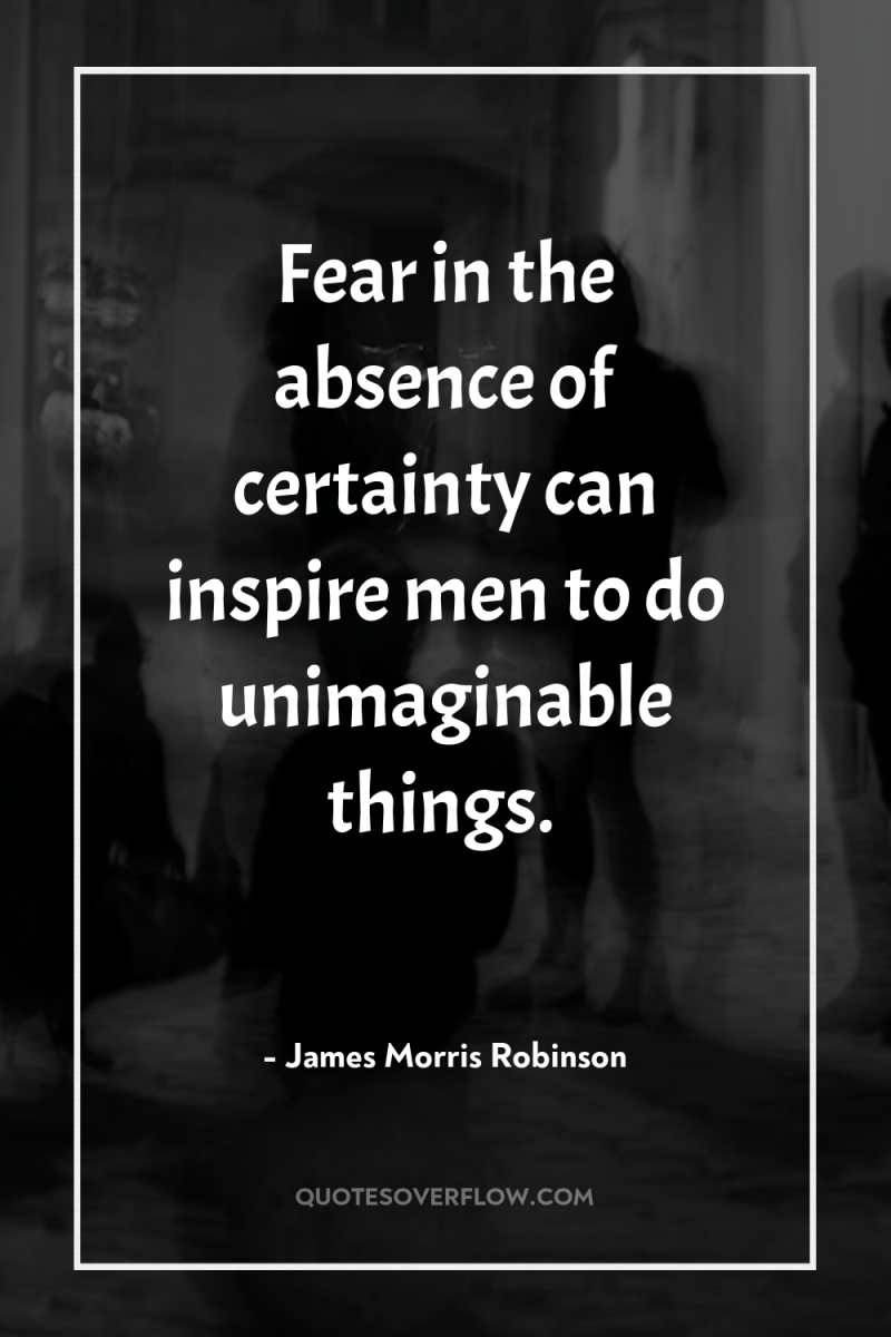 Fear in the absence of certainty can inspire men to...