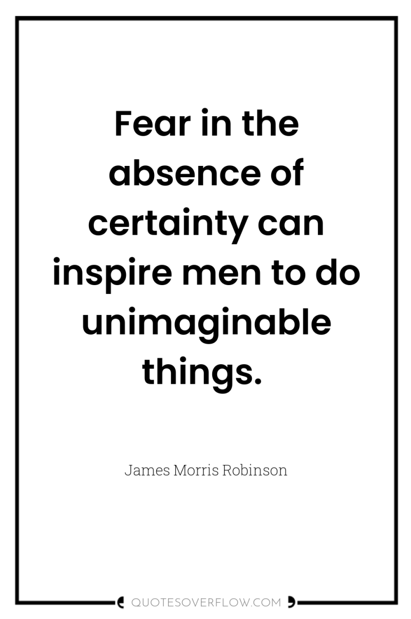 Fear in the absence of certainty can inspire men to...