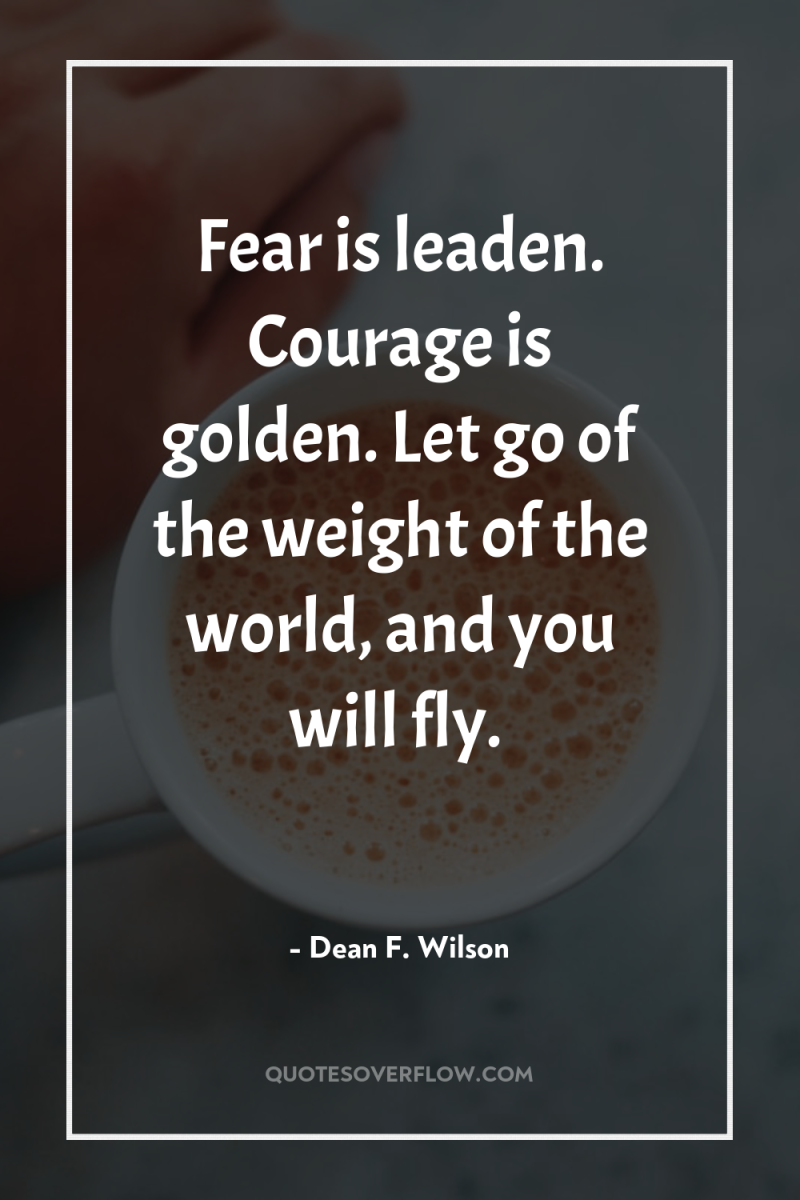 Fear is leaden. Courage is golden. Let go of the...