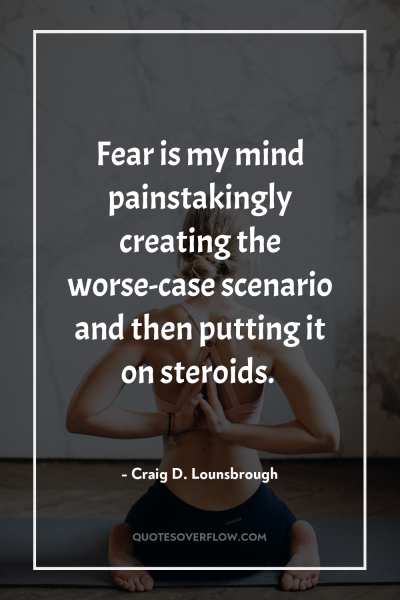 Fear is my mind painstakingly creating the worse-case scenario and...