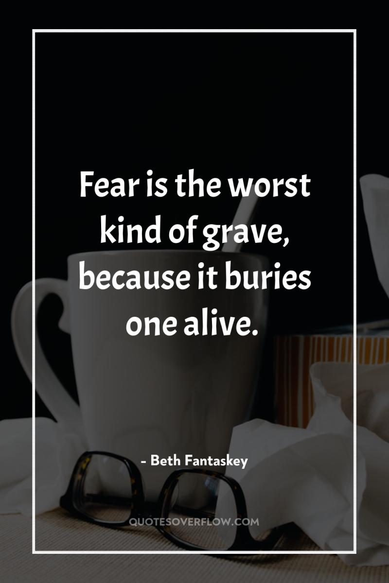 Fear is the worst kind of grave, because it buries...