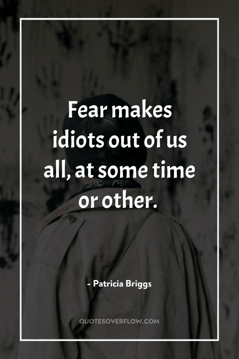 Fear makes idiots out of us all, at some time...