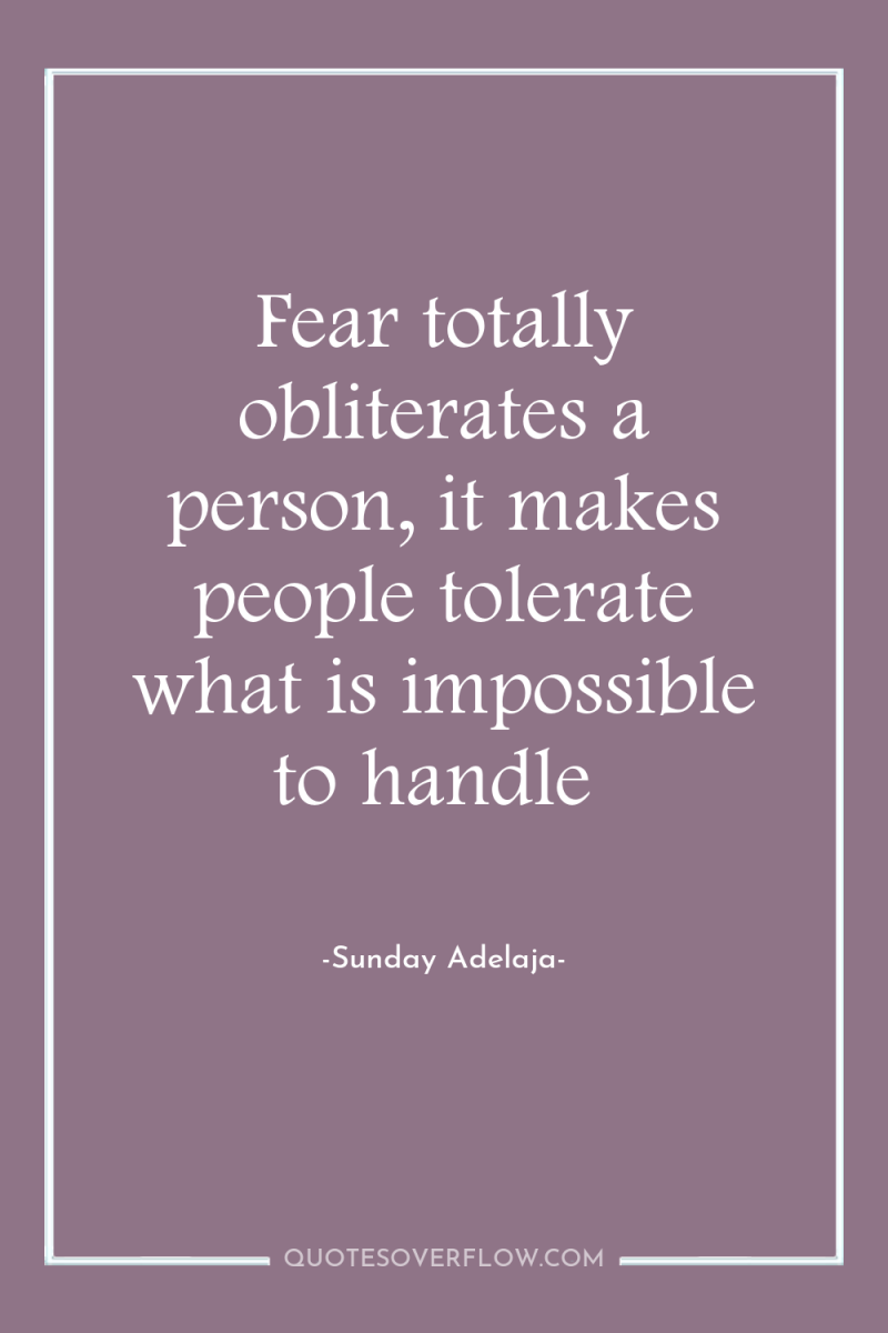 Fear totally obliterates a person, it makes people tolerate what...