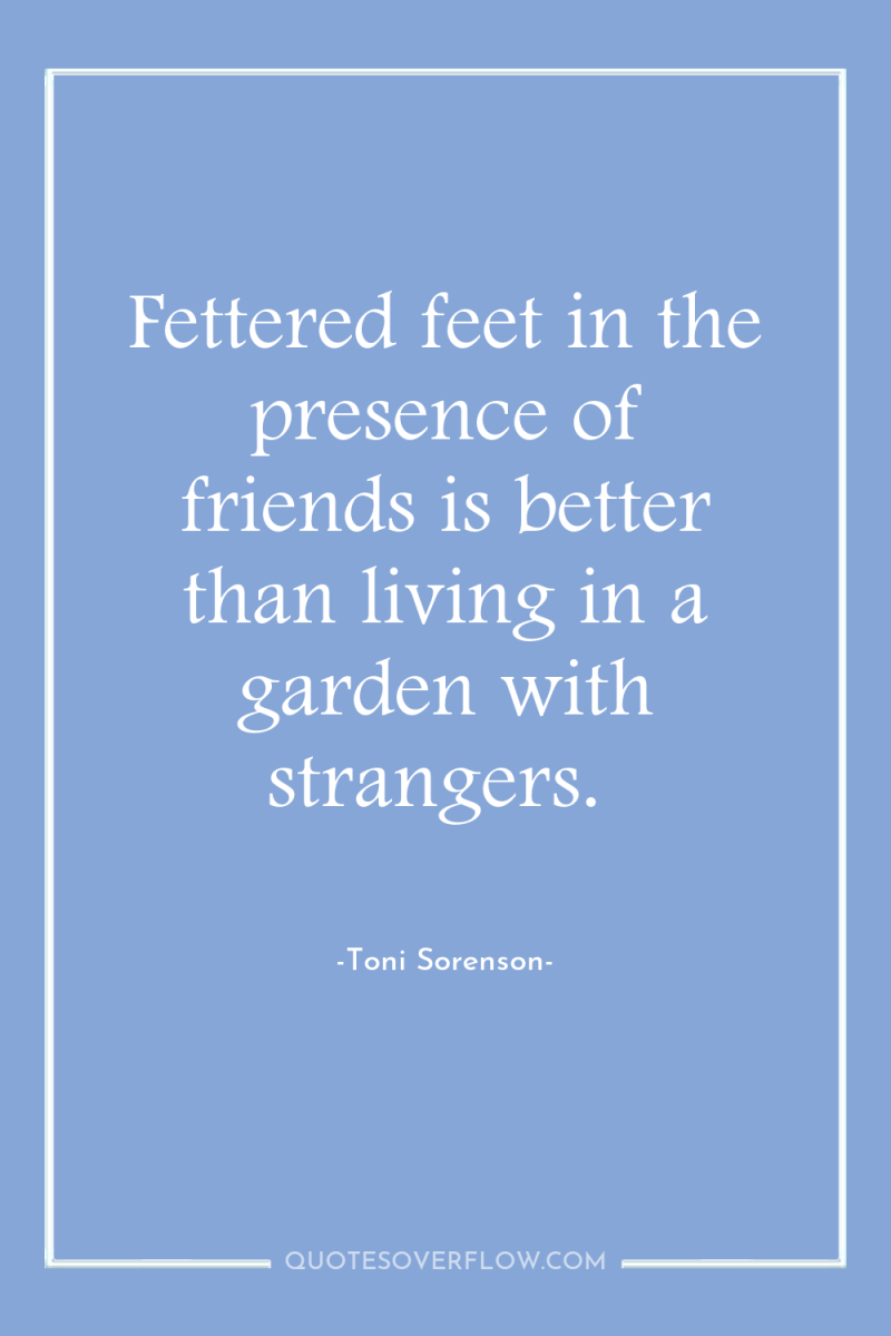 Fettered feet in the presence of friends is better than...