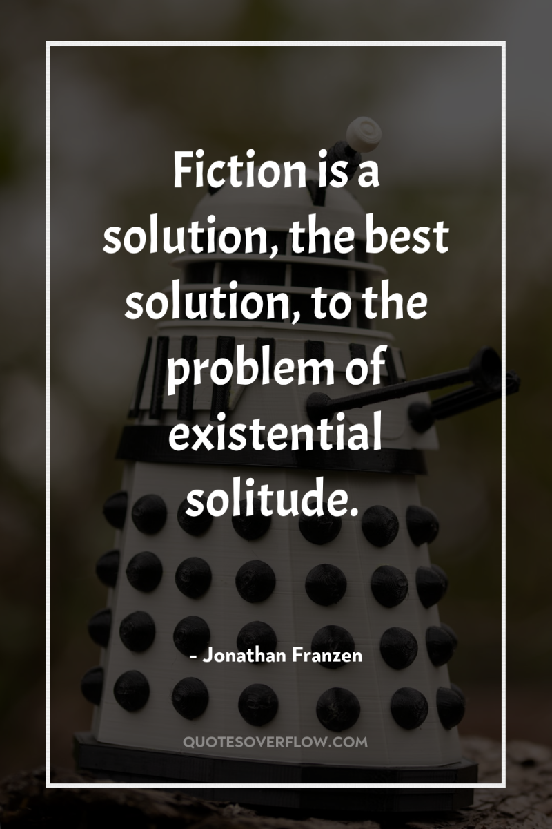 Fiction is a solution, the best solution, to the problem...
