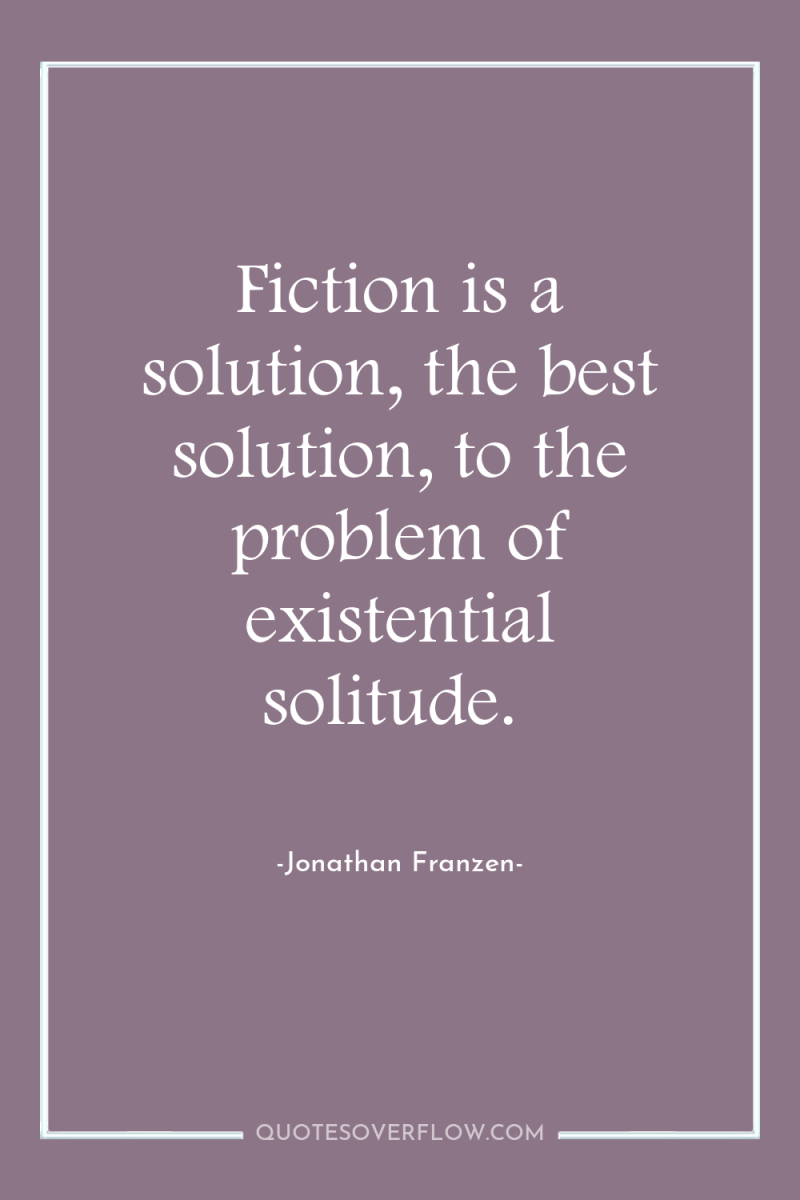 Fiction is a solution, the best solution, to the problem...