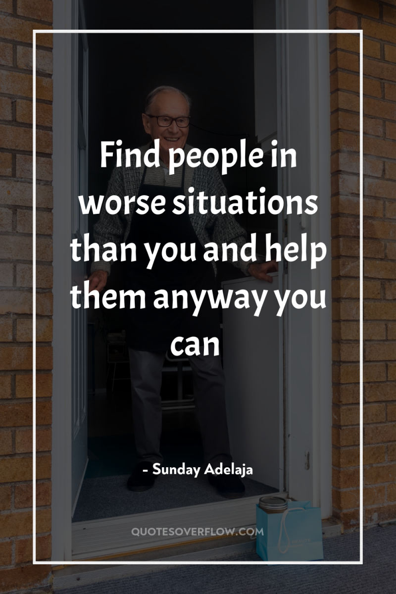 Find people in worse situations than you and help them...
