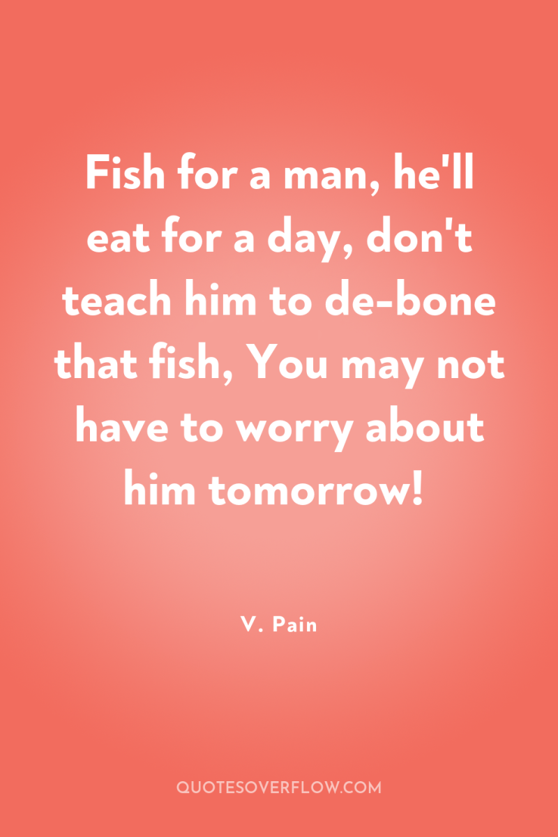 Fish for a man, he'll eat for a day, don't...