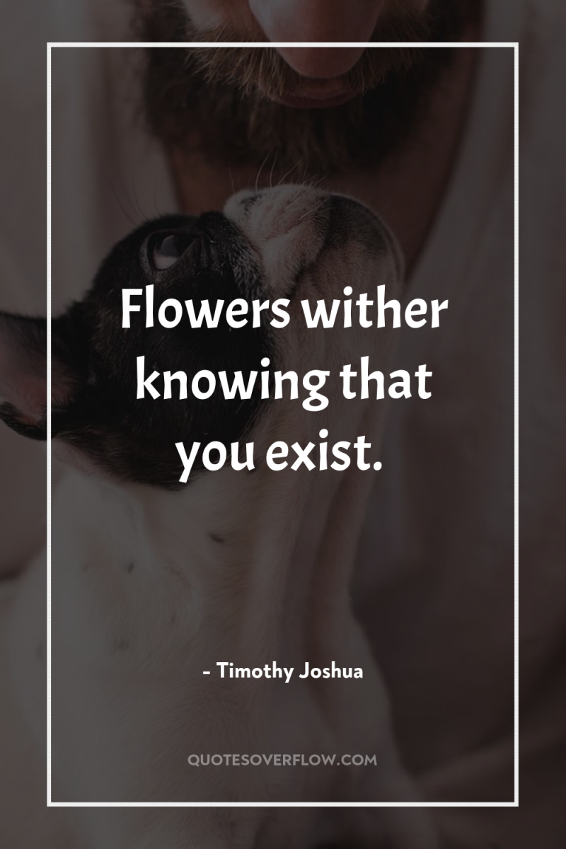 Flowers wither knowing that you exist. 