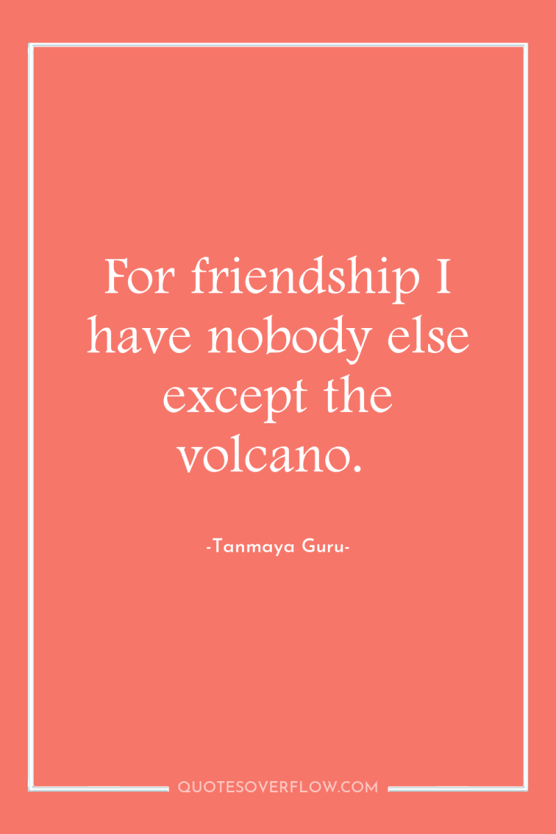 For friendship I have nobody else except the volcano. 