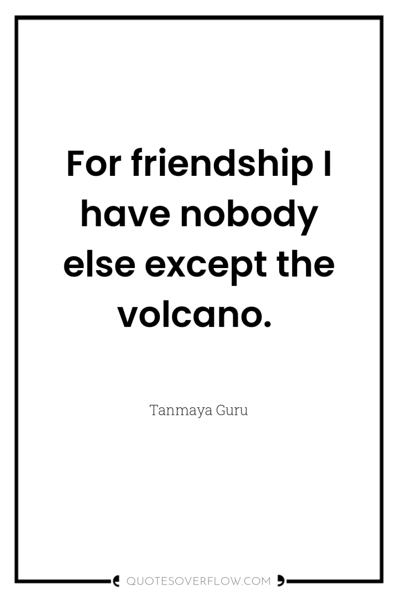 For friendship I have nobody else except the volcano. 