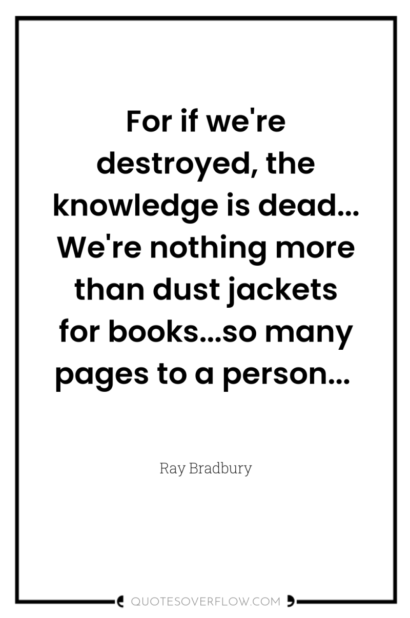 For if we're destroyed, the knowledge is dead... We're nothing...