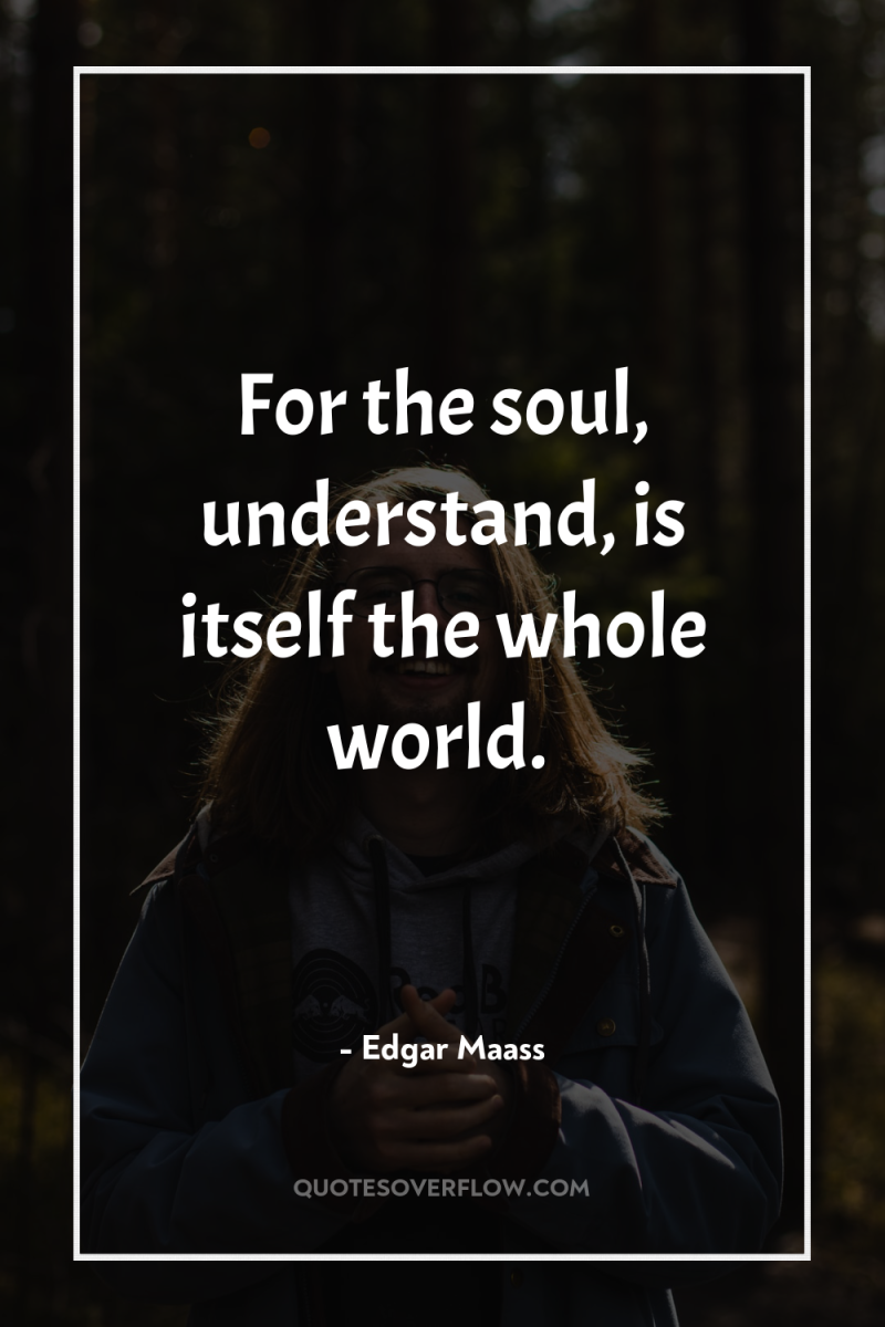 For the soul, understand, is itself the whole world. 