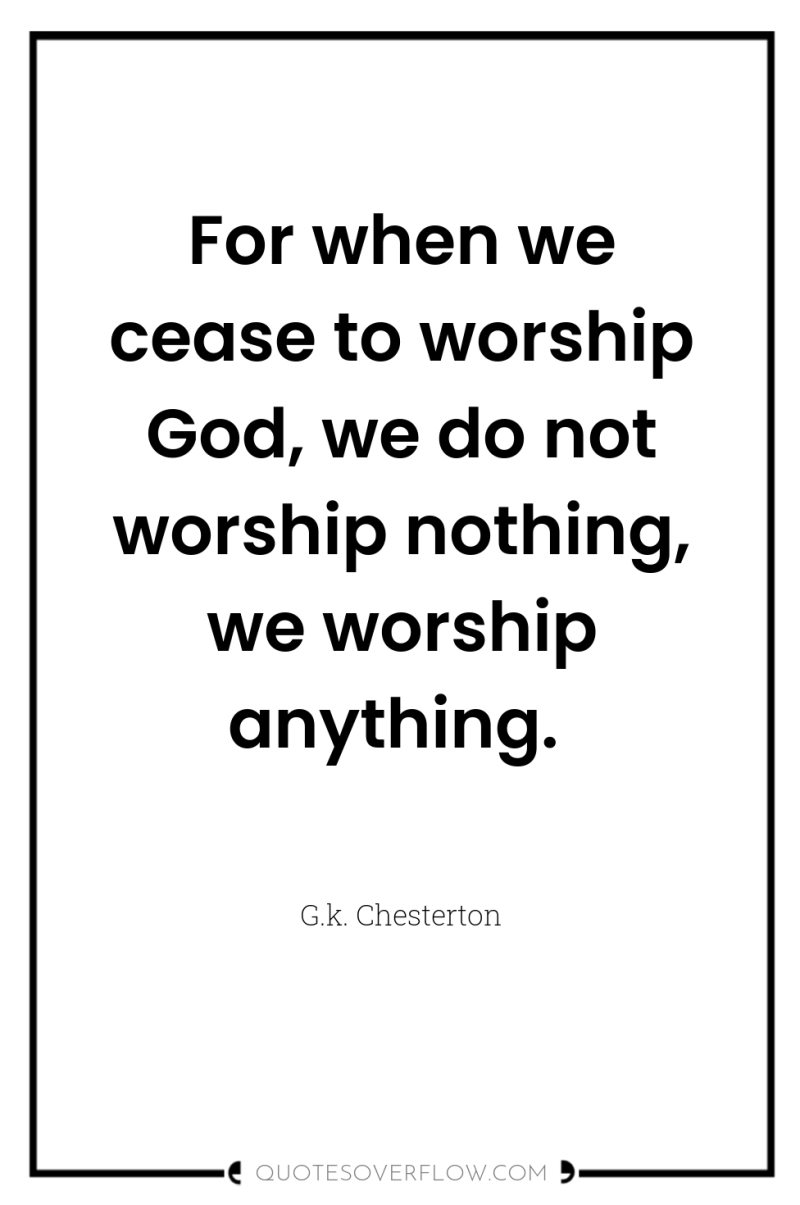 For when we cease to worship God, we do not...