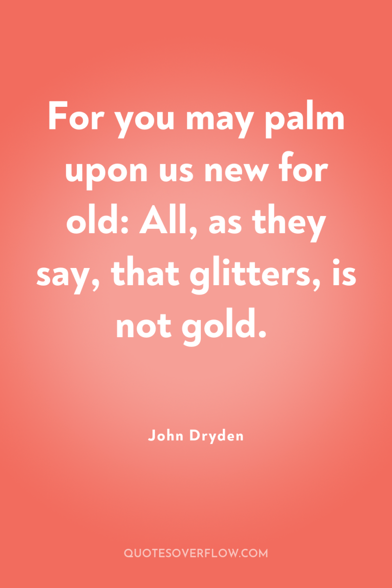 For you may palm upon us new for old: All,...
