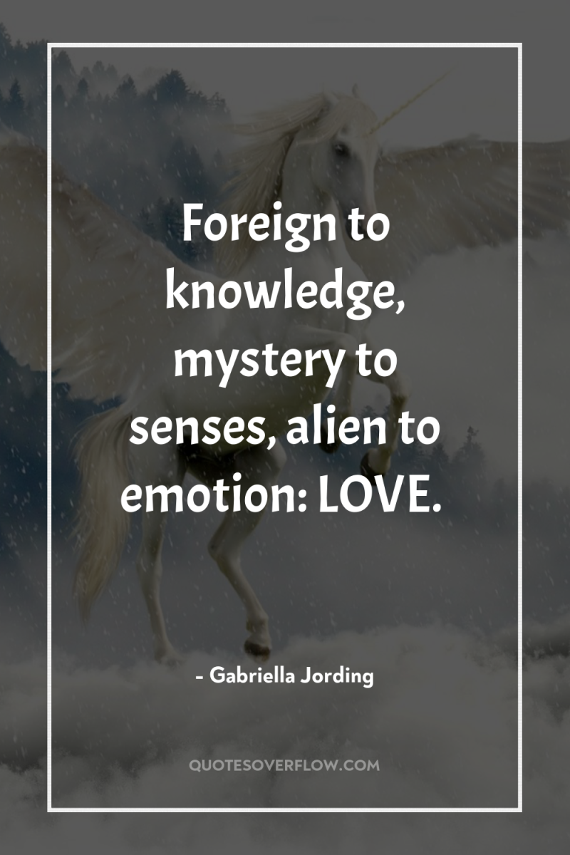 Foreign to knowledge, mystery to senses, alien to emotion: LOVE. 