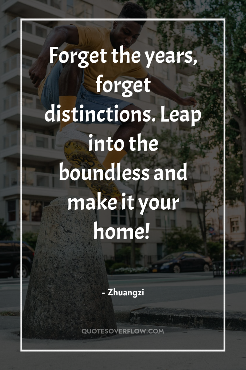 Forget the years, forget distinctions. Leap into the boundless and...