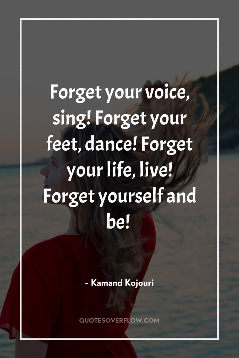 Forget your voice, sing! Forget your feet, dance! Forget your...
