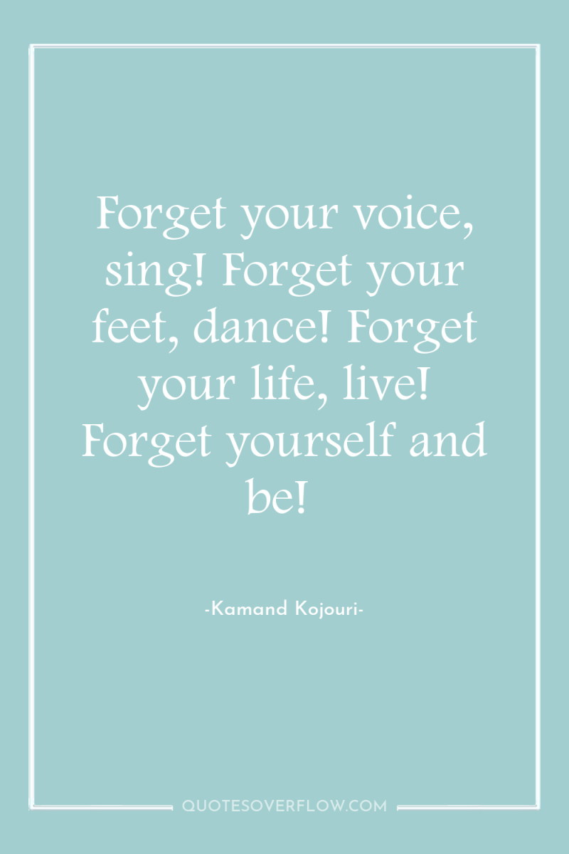 Forget your voice, sing! Forget your feet, dance! Forget your...