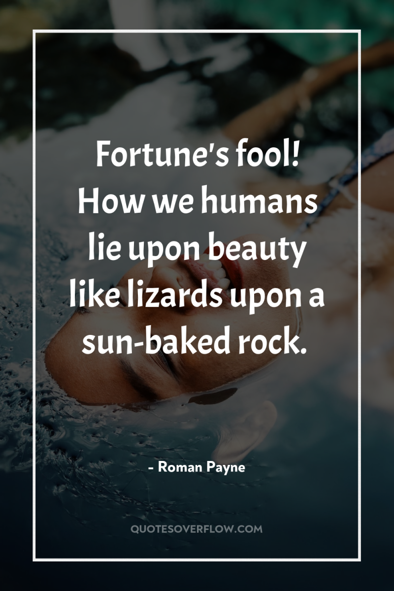 Fortune's fool! How we humans lie upon beauty like lizards...