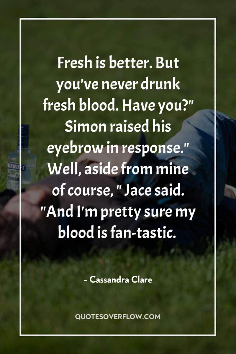 Fresh is better. But you've never drunk fresh blood. Have...